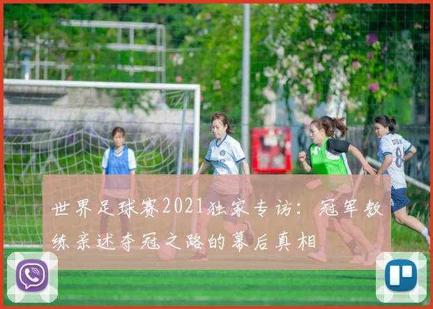 世界足球赛2021独家专访：冠军教练亲述夺冠之路的幕后真相