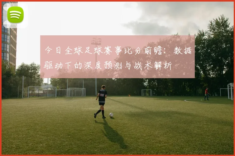 今日全球足球赛事比分前瞻：数据驱动下的深度预测与战术解析