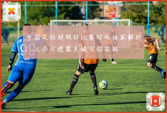 中国足协超级杯比赛时间独家解析：主办方透露关键日程安排