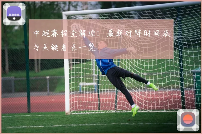 中超赛程全解读：最新对阵时间表与关键看点一览