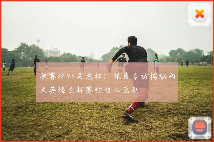 联赛杯vs足总杯：深度专访揭秘两大英格兰杯赛的核心区别
