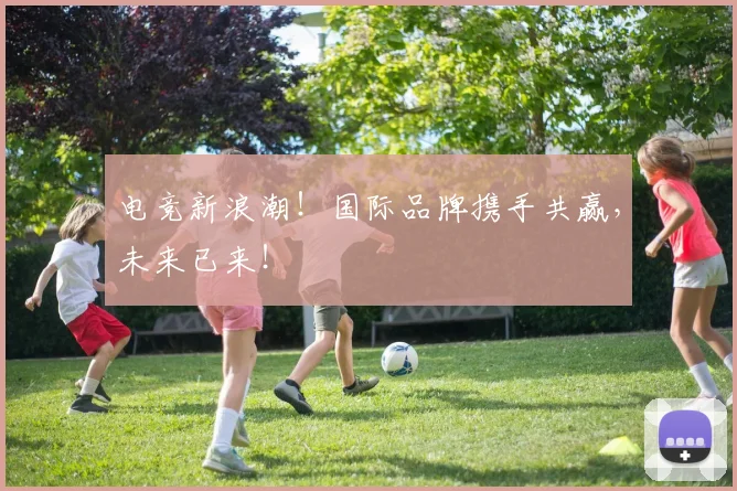 电竞新浪潮！国际品牌携手共赢，未来已来！