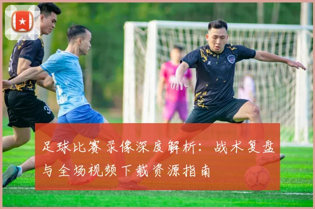 足球比赛录像深度解析:战术复盘与全场视频下载资源指南