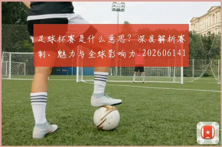 足球杯赛是什么意思？深度解析赛制、魅力与全球影响力_20260614134243