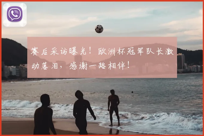 赛后采访曝光！欧洲杯冠军队长激动落泪，感谢一路相伴！