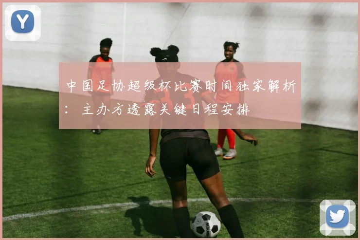 中国足协超级杯比赛时间独家解析:主办方透露关键日程安排